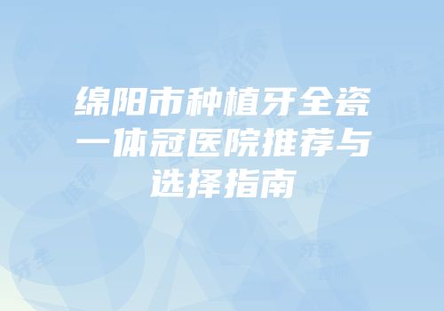 绵阳市种植牙全瓷一体冠医院推荐与选择指南