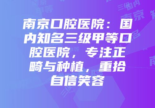 南京口腔医院：国内知名三级甲等口腔医院，专注正畸与种植，重拾自信笑容
