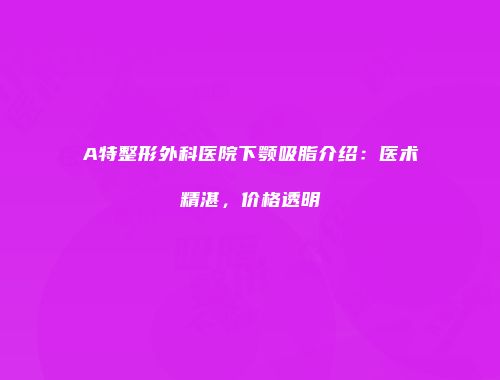 A特整形外科医院下颚吸脂介绍：医术精湛，价格透明