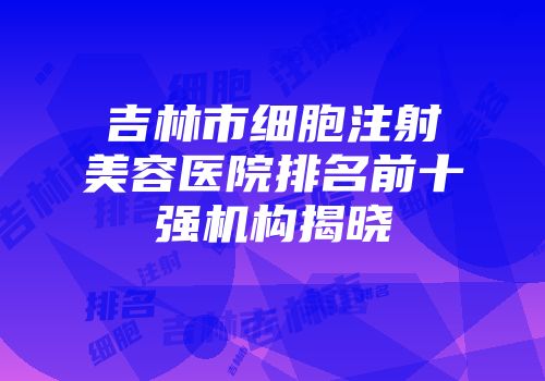 吉林市细胞注射美容医院排名前十强机构揭晓