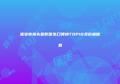 淮安市鼻头整形医生口碑榜TOP10及价格信息