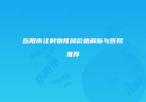 岳阳市注射物隆鼻价格解析与医院推荐