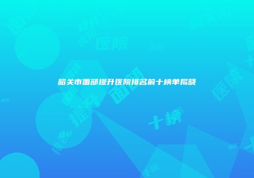 韶关市面部提升医院排名前十榜单揭晓