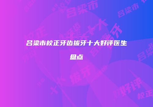 吕梁市校正牙齿拔牙十大好评医生盘点