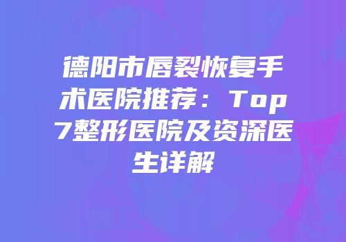 德阳市唇裂恢复手术医院推荐：Top7整形医院及资深医生详解