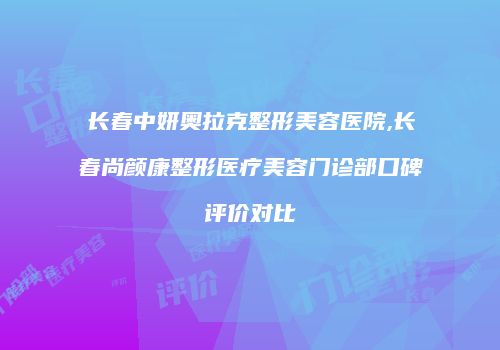 长春中妍奥拉克整形美容医院,长春尚颜康整形医疗美容门诊部口碑评价对比
