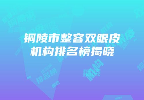 铜陵市整容双眼皮机构排名榜揭晓