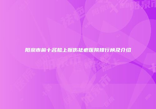 阳泉市前十名脸上擦伤祛疤医院排行榜及介绍