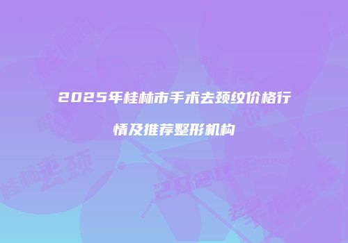 2025年桂林市手术去颈纹价格行情及推荐整形机构