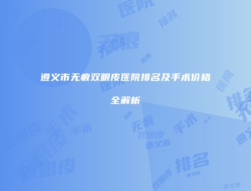 遵义市无痕双眼皮医院排名及手术价格全解析