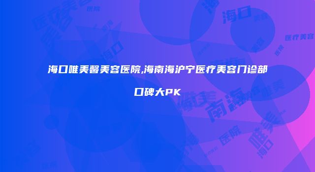 海口唯美馨美容医院,海南海沪宁医疗美容门诊部口碑大PK