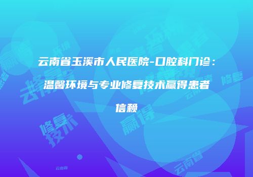 云南省玉溪市人民医院-口腔科门诊：温馨环境与专业修复技术赢得患者信赖
