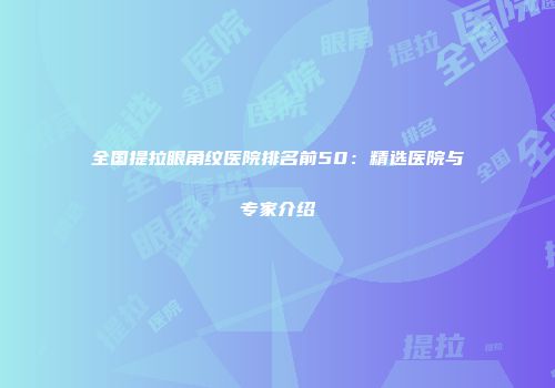 全国提拉眼角纹医院排名前50：精选医院与专家介绍