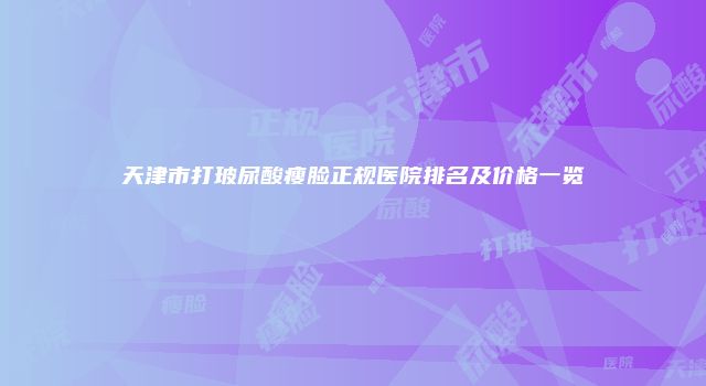 天津市打玻尿酸瘦脸正规医院排名及价格一览