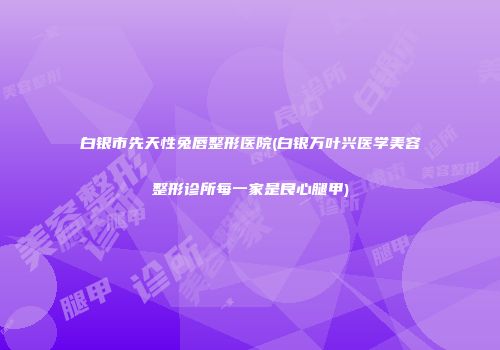 白银市先天性兔唇整形医院(白银万叶兴医学美容整形诊所每一家是良心腿甲)