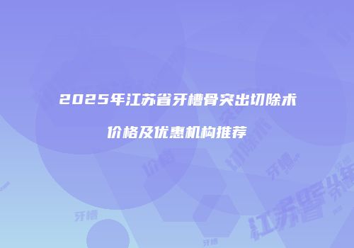 2025年江苏省牙槽骨突出切除术价格及优惠机构推荐
