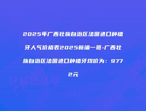 2025年广西壮族自治区法国进口种植牙人气价格表2025新编一览-广西壮族自治区法国进口种植牙均价为：9772元
