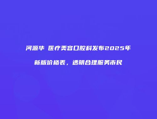 河源华媄医疗美容口腔科发布2025年新版价格表，透明合理服务市民