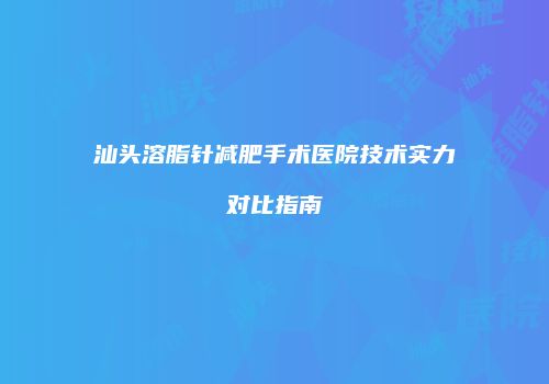汕头溶脂针减肥手术医院技术实力对比指南