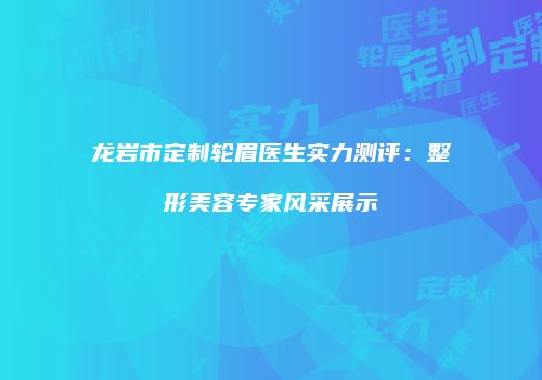 龙岩市定制轮眉医生实力测评：整形美容专家风采展示