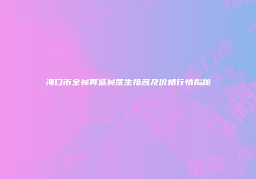 海口市全鼻再造鼻医生排名及价格行情揭秘