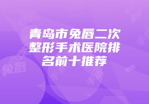 青岛市兔唇二次整形手术医院排名前十推荐