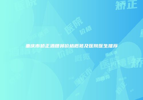 重庆市矫正酒糟鼻价格概览及医院医生推荐