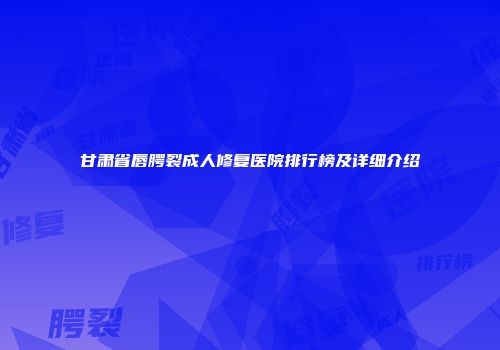 甘肃省唇腭裂成人修复医院排行榜及详细介绍