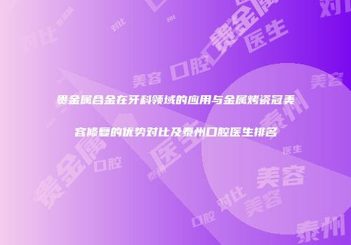 贵金属合金在牙科领域的应用与金属烤瓷冠美容修复的优势对比及泰州口腔医生排名