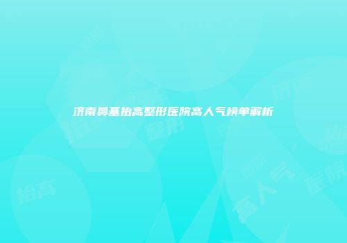 济南鼻基抬高整形医院高人气榜单解析