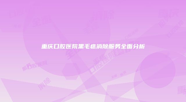 重庆口腔医院黑毛痣消除服务全面分析