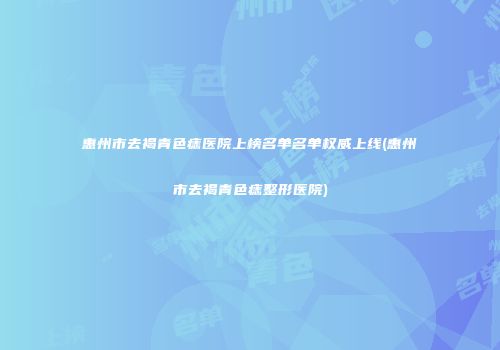 惠州市去褐青色痣医院上榜名单名单权威上线(惠州市去褐青色痣整形医院)