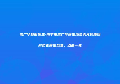 高广华整形医生-南宁市高广华医生地包天无托槽隐形矫正医生合集，点击一览