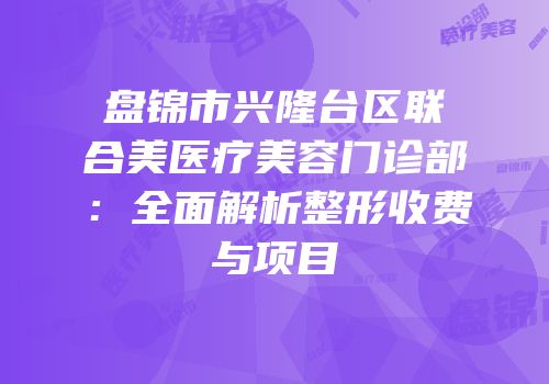 盘锦市兴隆台区联合美医疗美容门诊部：全面解析整形收费与项目