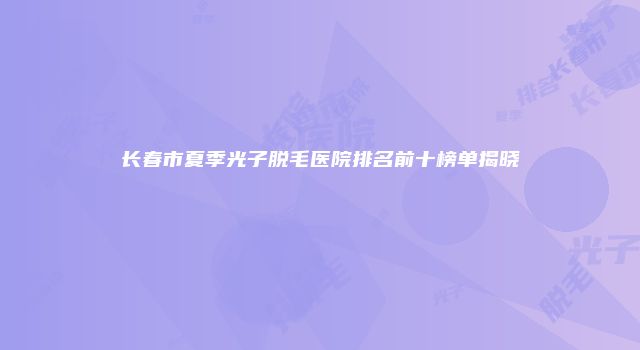 长春市夏季光子脱毛医院排名前十榜单揭晓