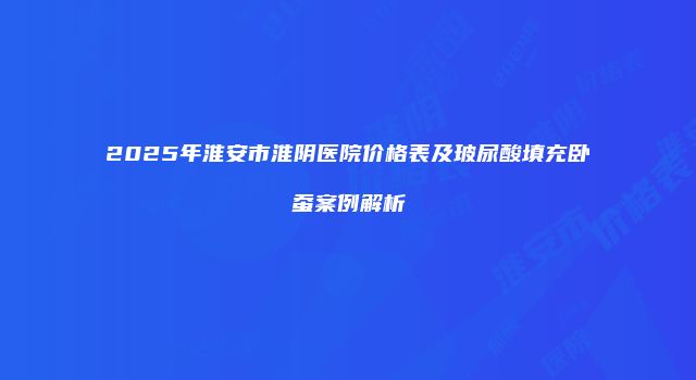 2025年淮安市淮阴医院价格表及玻尿酸填充卧蚕案例解析