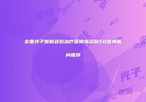 全国光子嫩肤色斑治疗医院排名前50优质机构推荐