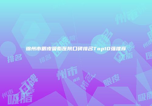 锦州市眼皮吸脂医院口碑排名Top10强推荐