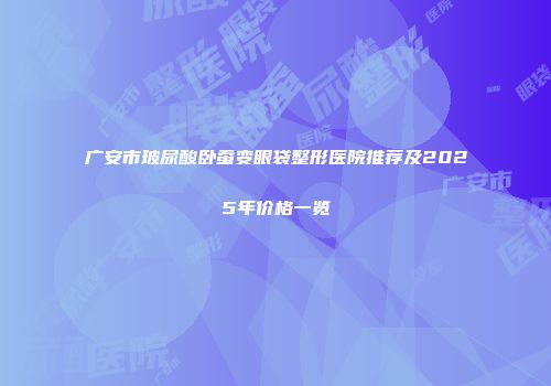 广安市玻尿酸卧蚕变眼袋整形医院推荐及2025年价格一览