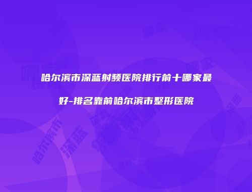 哈尔滨市深蓝射频医院排行前十哪家最好-排名靠前哈尔滨市整形医院