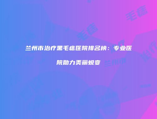 兰州市治疗黑毛痣医院排名榜：专业医院助力美丽蜕变