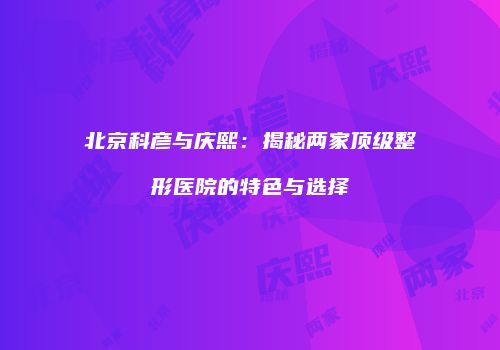 北京科彦与庆熙：揭秘两家顶级整形医院的特色与选择