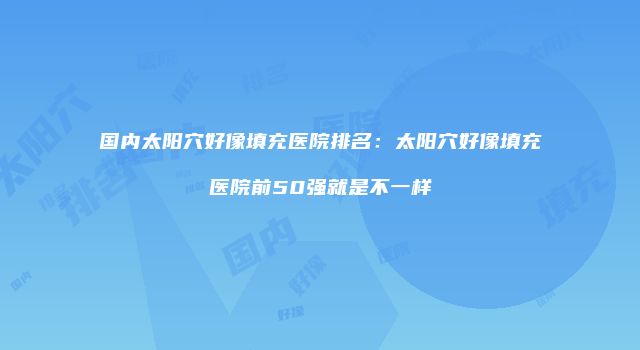 国内太阳穴好像填充医院排名：太阳穴好像填充医院前50强就是不一样