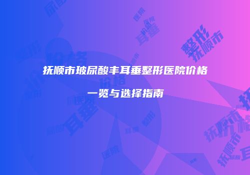 抚顺市玻尿酸丰耳垂整形医院价格一览与选择指南