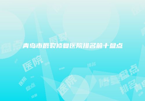 青岛市唇裂修复医院排名前十盘点