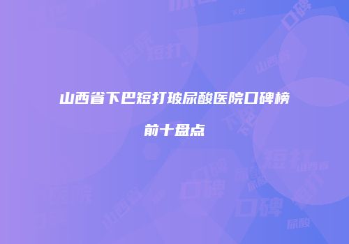 山西省下巴短打玻尿酸医院口碑榜前十盘点
