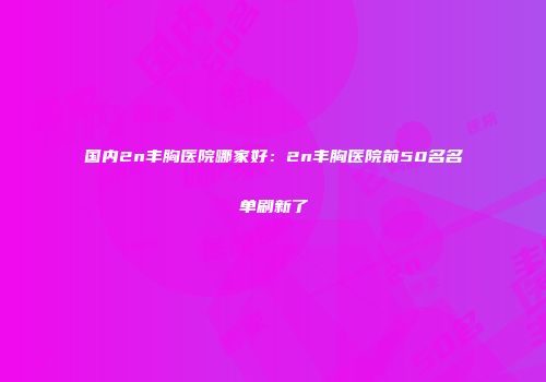 国内2n丰胸医院哪家好：2n丰胸医院前50名名单刷新了