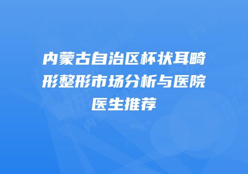 内蒙古自治区杯状耳畸形整形市场分析与医院医生推荐