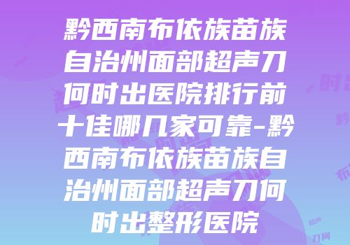 黔西南布依族苗族自治州面部超声刀何时出医院排行前十佳哪几家可靠-黔西南布依族苗族自治州面部超声刀何时出整形医院
