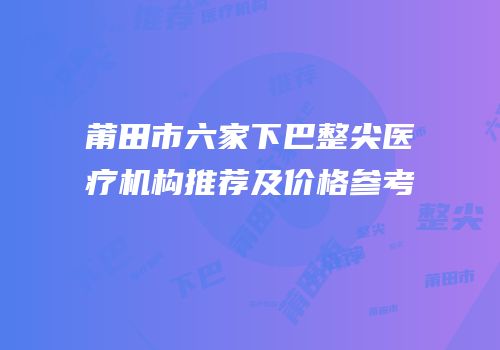 莆田市六家下巴整尖医疗机构推荐及价格参考